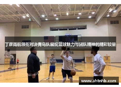 丁彦雨航领衔对决青岛队展现篮球魅力与团队精神的精彩较量