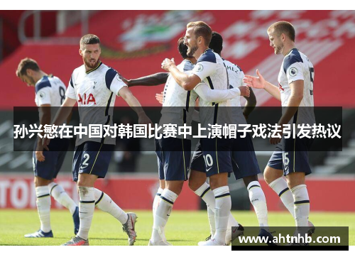 孙兴慜在中国对韩国比赛中上演帽子戏法引发热议