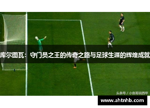 库尔图瓦：守门员之王的传奇之路与足球生涯的辉煌成就